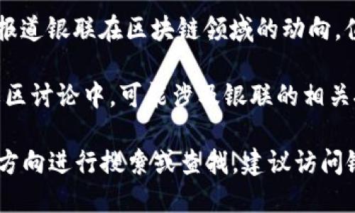 中国银联在区块链技术的应用方面围绕支付和金融领域进行了一些探索。至于中国银联区块链相关的网站或平台，以下是一些可能的相关资源：

1. **中国银联官方网站**：这是获取银联业务和技术相关信息的主要渠道，通常会发布关于区块链技术应用的新闻和公告。

2. **银联区块链实验室**：某些银联的研发部门可能会专注于区块链技术研究，虽然不一定有单独的网站，但相关信息可能会在银联的官方网站上发布。

3. **合作伙伴平台**：一些和银联合作的区块链项目，比如与其他金融机构、科技公司合作的项目，可能会有专门的网站或页面。

4. **行业资讯网站**：像36氪、链闻等行业资讯网站经常会报道银联在区块链领域的动向，值得关注。

5. **技术论坛或社区**：一些聚焦于区块链技术的论坛和社区讨论中，可能涉及银联的相关技术应用和案例。

如果你对具体的项目或需要获取某种特定信息，可以按以上方向进行搜索或查找。建议访问银联官方网站以获取最权威的信息。