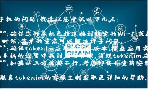 抱歉，关于tokenim手机的问题，我建议您尝试以下几点：

1. **检查网络连接**：确保您的手机已经连接到稳定的Wi-Fi或数据网络。
2. **重启设备**：有时候，简单的重启可以解决许多问题。
3. **更新应用程序**：确保tokenim应用是最新版本，检查应用商店是否有更新可用。
4. **清理缓存**：在手机的设置中找到应用管理，清理tokenim应用的缓存和数据。
5. **重新安装应用**：如果以上方法都不行，考虑卸载并重新安装应用程序。

如果问题依旧，建议联系tokenim的客服支持获取更详细的帮助。