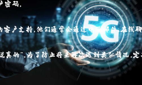 如果您忘记了 Tokenim 账户的登录信息，下面是一些可能的步骤和建议，帮助您找回账户或重置密码：

1. 访问官方网站
首先，您需要访问 Tokenim 的官方网站，通常在主页上会有“登录”或“忘记密码”链接。

2. 找到“忘记密码”选项
在登录页面，寻找“忘记密码？”的链接。点击后，系统通常会要求您输入注册时使用的电子邮件地址。

3. 检查您的邮箱
系统会向您输入的电子邮件发送一封重置密码的邮件。请务必查看您的收件箱，包括“垃圾邮件”或“推广”文件夹，确保您没有遗漏此邮件。

4. 按照邮件中的指示操作
打开邮件，点击其中的重置密码链接。之后，您可能会被要求输入新密码，请确保新密码足够复杂，以增强账户安全性。

5. 验证身份
部分平台可能会要求您进行身份验证，比如输入手机验证码，或回答安全问题，以确认您是账户的合法拥有者。

6. 保留您的新密码
成功重置密码后，请将新密码妥善保管，您可以考虑使用密码管理软件来帮助管理各类账户密码。

7. 联系客服
如果您没有收到重置邮件，或者在找回账户过程中遇到其他问题，请考虑联系 Tokenim 的客户支持。他们通常会通过电子邮件、在线聊天或者电话提供帮助。

总结
找回 Tokenim 账户似乎并不复杂，只要按照上述步骤操作，您应该能够顺利找回。不过，“说真的”，为了防止将来再次遇到类似情况，定期更新密码并记录都非常重要。希望这些信息对您有所帮助！如果还有其他问题，随时问我！

如果您有其他具体问题或需要更详细的解答，请告诉我！