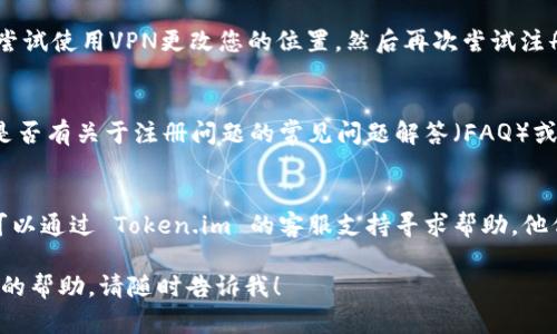 看起来您遇到了在 Token.im 注册的问题。以下是一些可能的解决方案和帮助，供您参阅：

### 1. 检查网络连接
首先，请确保您的网络连接良好。如果网络不稳定，可能会导致注册过程中出现问题。

### 2. 确认信息填写无误
确保您在注册表单中输入的信息都是准确的，包括：
- 电子邮件地址是否有效
- 密码是否符合要求（通常需要大写字母、小写字母、数字和特殊符号）

### 3. 清除浏览器缓存
有时候，浏览器的缓存会导致一些问题。尝试清除浏览器的缓存和cookie，然后再次尝试注册。

### 4. 更换浏览器或设备
如果使用某个特定的浏览器注册失败，可以尝试换用其他浏览器，或者用手机等其他设备进行注册。

### 5. 尝试使用VPN
在某些地区，可能会遇到访问限制。尝试使用VPN更改您的位置，然后再次尝试注册。

### 6. 查看官方文档或支持
访问 Token.im 的官方网站，查看是否有关于注册问题的常见问题解答（FAQ）或技术支持页面。

### 7. 联系客服支持
如果以上方法都无法解决问题，您可以通过 Token.im 的客服支持寻求帮助。他们能提供更详细的指导和解决方案。

如果您还有其他问题或需要进一步的帮助，请随时告诉我！